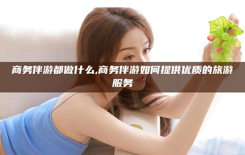 宜阳商务伴游都做什么,商务伴游如何提供优质的旅游服务