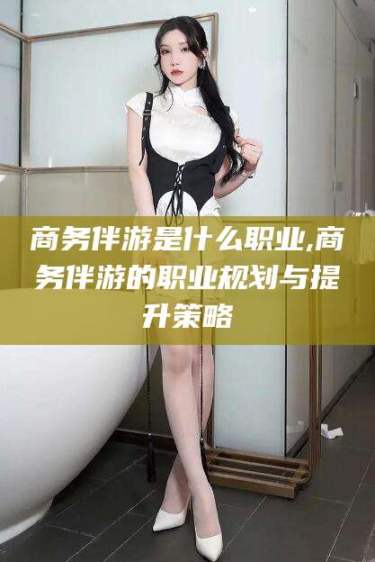 宜阳商务伴游是什么职业,商务伴游的职业规划与提升策略