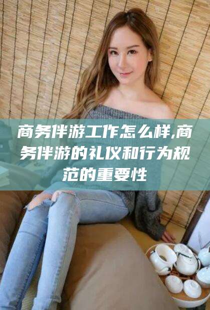 宜阳商务伴游工作怎么样,商务伴游的礼仪和行为规范的重要性