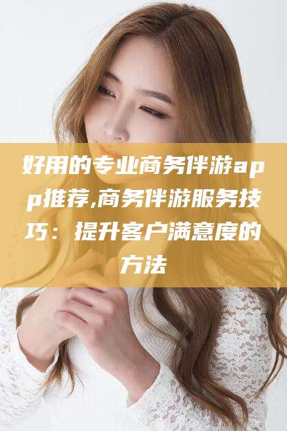 宜阳好用的专业商务伴游app推荐,商务伴游服务技巧：提升客户满意度的方法