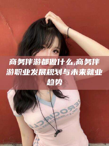 宜阳商务伴游都做什么,商务伴游职业发展规划与未来就业趋势