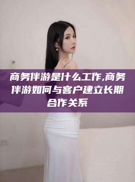 宜阳商务伴游是什么工作,商务伴游如何与客户建立长期合作关系