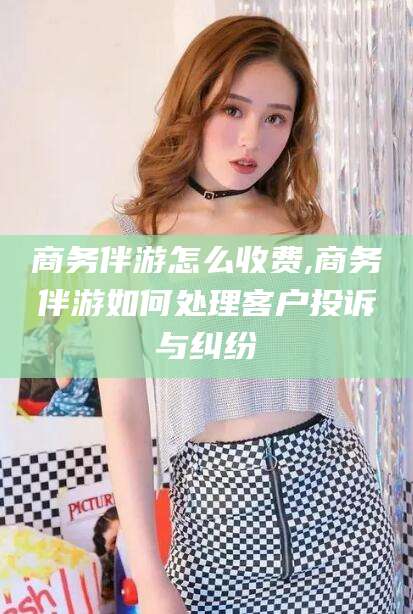 宜阳商务伴游怎么收费,商务伴游如何处理客户投诉与纠纷