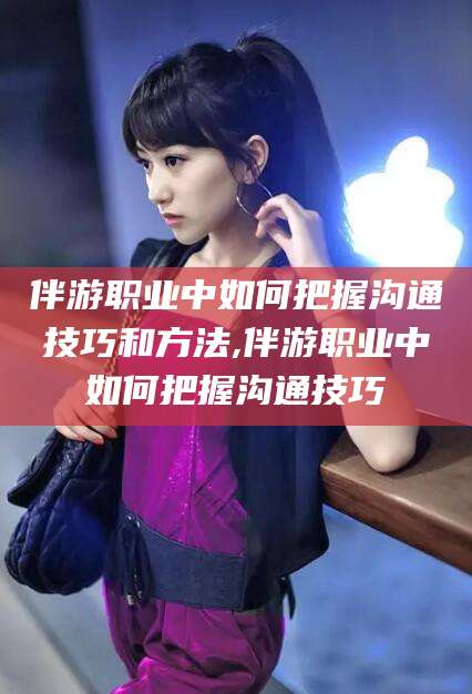 宜阳伴游职业中如何把握沟通技巧和方法,伴游职业中如何把握沟通技巧