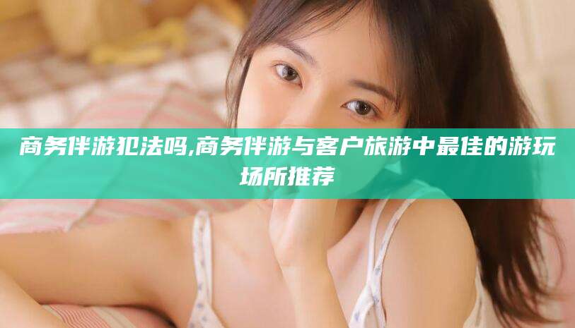 宜阳商务伴游犯法吗,商务伴游与客户旅游中最佳的游玩场所推荐