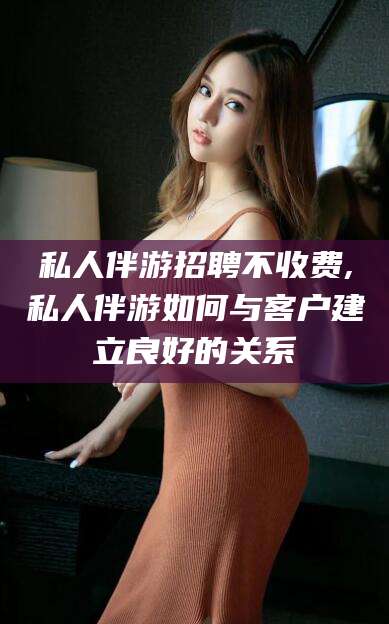 宜阳私人伴游招聘不收费,私人伴游如何与客户建立良好的关系