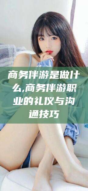 宜阳商务伴游是做什么,商务伴游职业的礼仪与沟通技巧