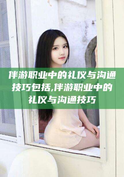 宜阳伴游职业中的礼仪与沟通技巧包括,伴游职业中的礼仪与沟通技巧