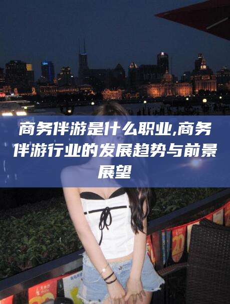 宜阳商务伴游是什么职业,商务伴游行业的发展趋势与前景展望