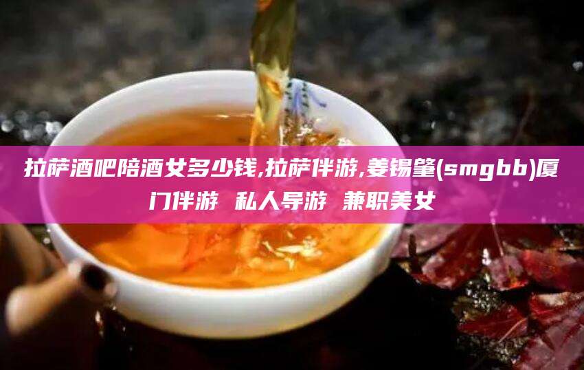 宜阳拉萨酒吧陪酒女多少钱,拉萨伴游,姜锡肇(smgbb)厦门伴游 私人导游 兼职美女