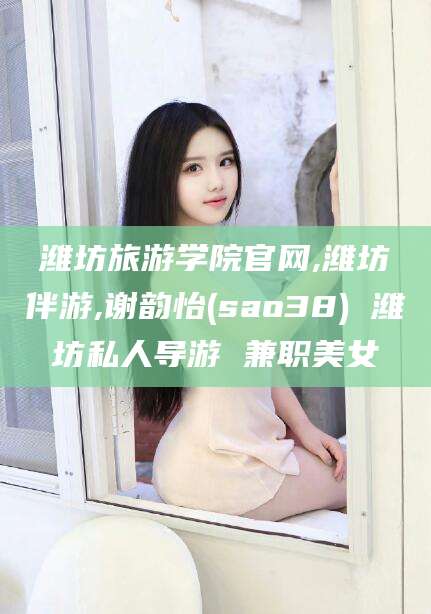 宜阳潍坊旅游学院官网,潍坊伴游,谢韵怡(sao38) 潍坊私人导游 兼职美女