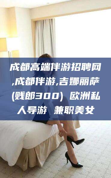 宜阳成都高端伴游招聘网,成都伴游,吉娜丽萨(贱郎300) 欧洲私人导游 兼职美女