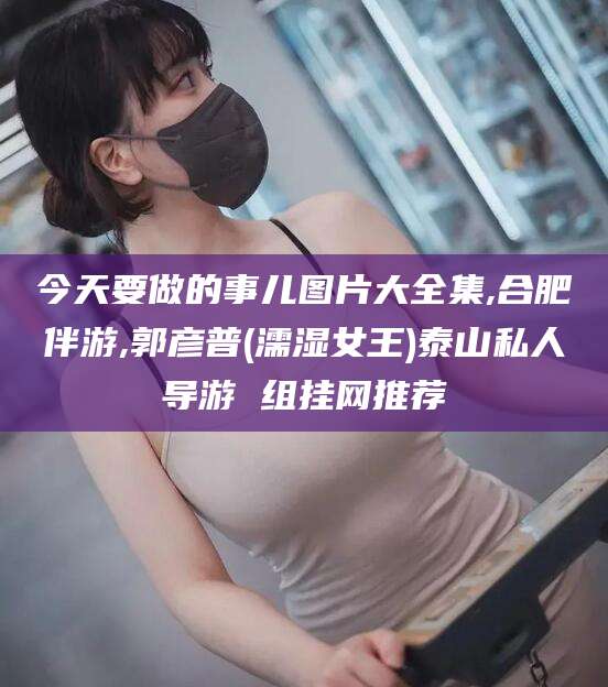 宜阳今天要做的事儿图片大全集,合肥伴游,郭彦普(濡湿女王)泰山私人导游 组挂网推荐