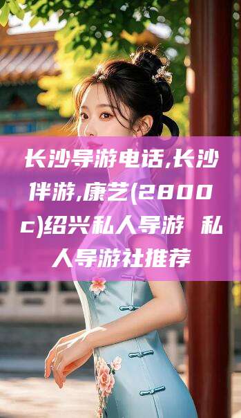 宜阳长沙导游电话,长沙伴游,康艺(2800c)绍兴私人导游 私人导游社推荐