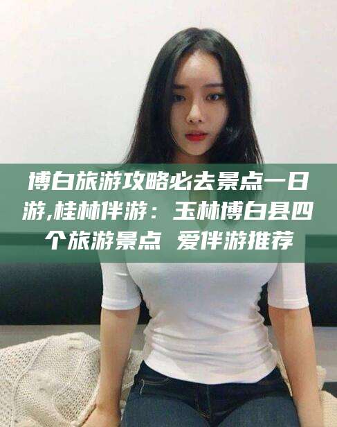 宜阳博白旅游攻略必去景点一日游,桂林伴游：玉林博白县四个旅游景点 爱伴游推荐