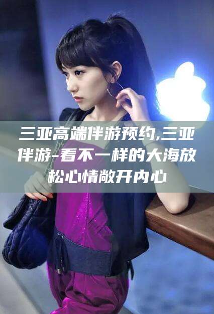 宜阳三亚高端伴游预约,三亚伴游-看不一样的大海放松心情敞开内心