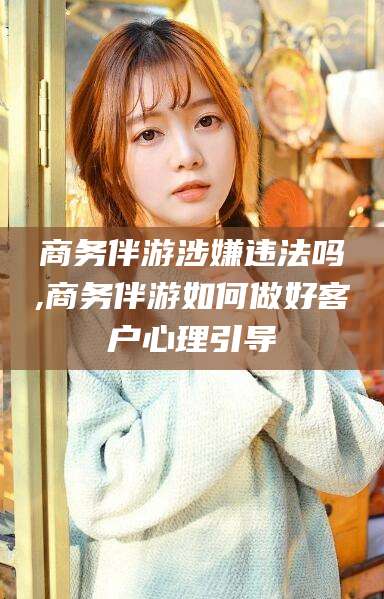 宜阳商务伴游涉嫌违法吗,商务伴游如何做好客户心理引导
