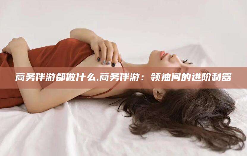 宜阳商务伴游都做什么,商务伴游：领袖间的进阶利器