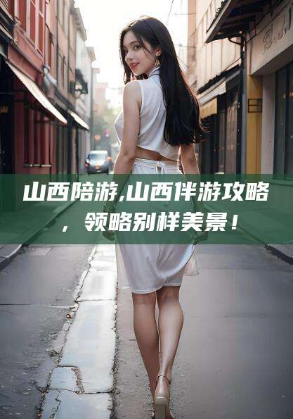 宜阳山西陪游,山西伴游攻略，领略别样美景！