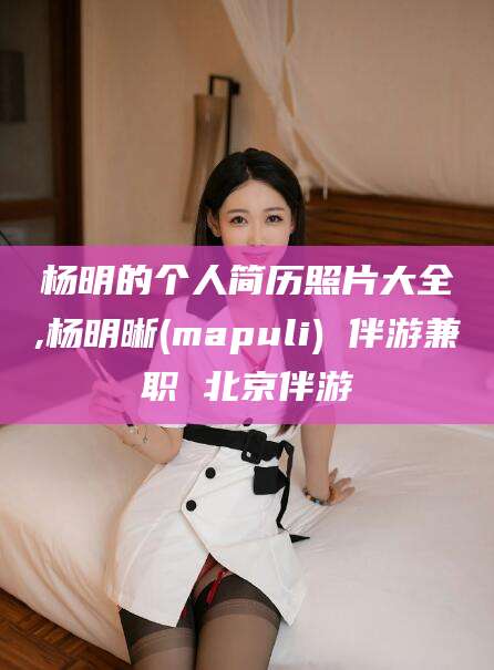 宜阳杨明的个人简历照片大全,杨明晰(mapuli) 伴游兼职 北京伴游