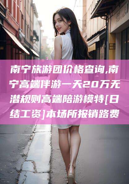 宜阳南宁旅游团价格查询,南宁高端伴游一天20万无潜规则高端陪游模特[日结工资]本场所报销路费