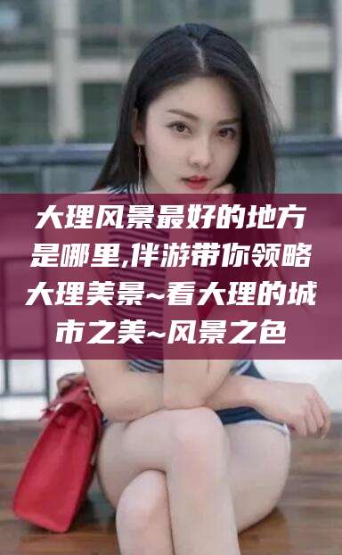 宜阳大理风景最好的地方是哪里,伴游带你领略大理美景~看大理的城市之美~风景之色