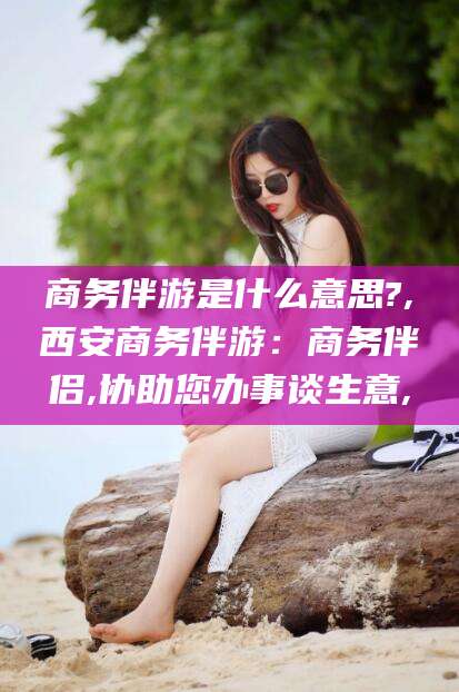 宜阳商务伴游是什么意思?,西安商务伴游：商务伴侣,协助您办事谈生意,