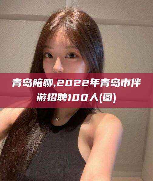 宜阳青岛陪聊,2022年青岛市伴游招聘100人(图)