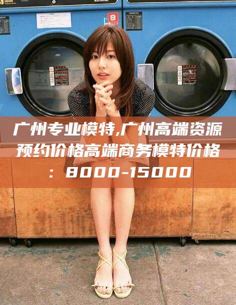 宜阳广州专业模特,广州高端资源预约价格高端商务模特价格：8000-15000