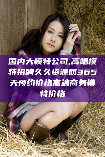 宜阳国内大模特公司,高端模特招聘久久资源网365天预约价格高端商务模特价格