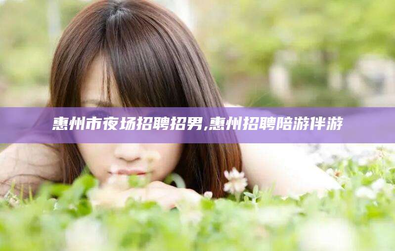 宜阳惠州市夜场招聘招男,惠州招聘陪游伴游