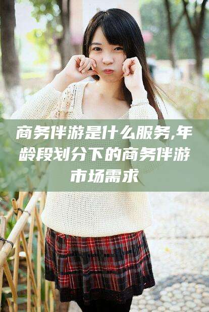 宜阳商务伴游是什么服务,年龄段划分下的商务伴游市场需求