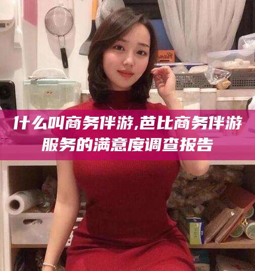 宜阳什么叫商务伴游,芭比商务伴游服务的满意度调查报告