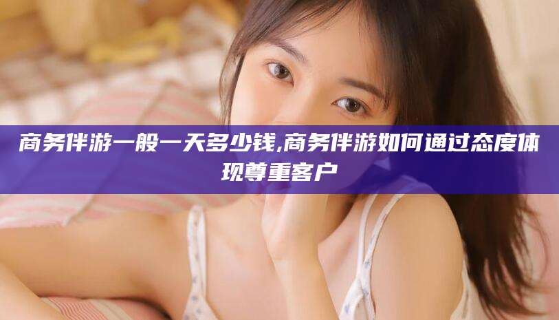 宜阳商务伴游一般一天多少钱,商务伴游如何通过态度体现尊重客户