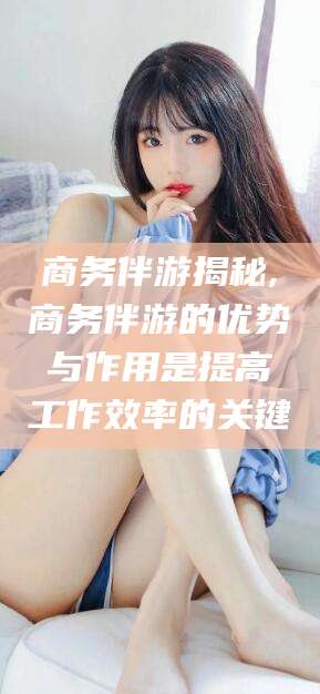 宜阳商务伴游揭秘,商务伴游的优势与作用是提高工作效率的关键