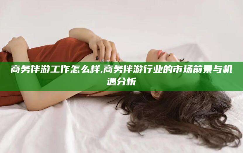 宜阳商务伴游工作怎么样,商务伴游行业的市场前景与机遇分析
