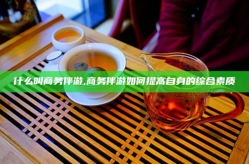 宜阳什么叫商务伴游,商务伴游如何提高自身的综合素质