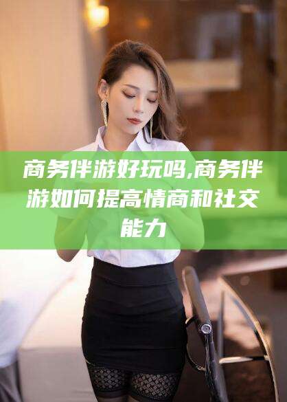 宜阳商务伴游好玩吗,商务伴游如何提高情商和社交能力